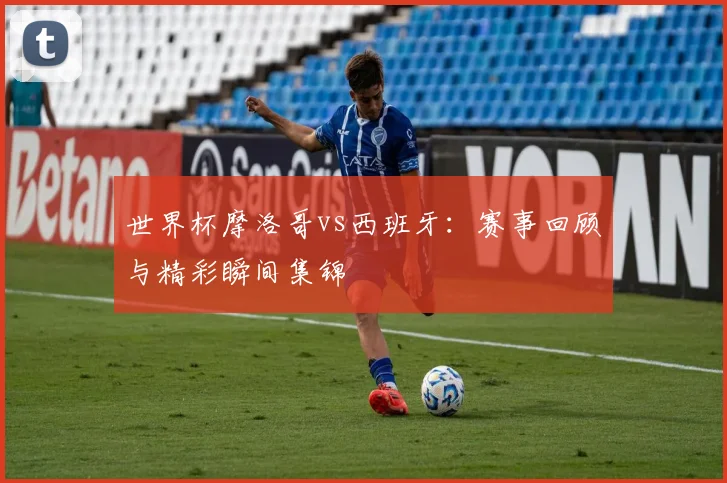 世界杯摩洛哥vs西班牙：赛事回顾与精彩瞬间集锦