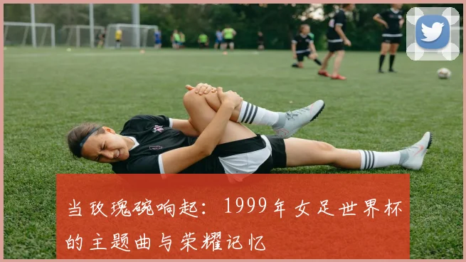 当玫瑰碗响起：1999年女足世界杯的主题曲与荣耀记忆