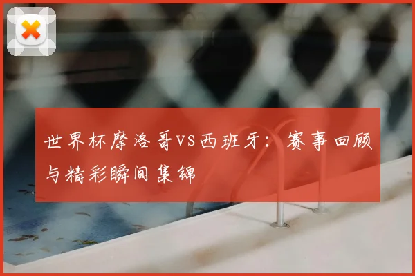 世界杯摩洛哥vs西班牙：赛事回顾与精彩瞬间集锦