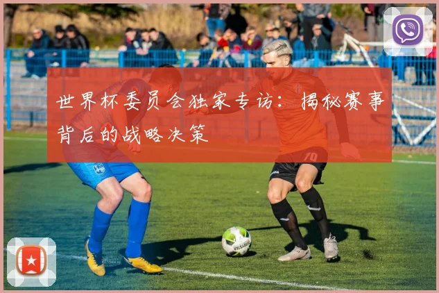 世界杯委员会独家专访：揭秘赛事背后的战略决策