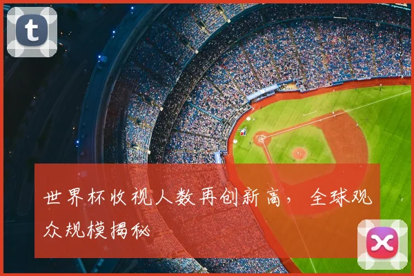 世界杯收视人数再创新高，全球观众规模揭秘