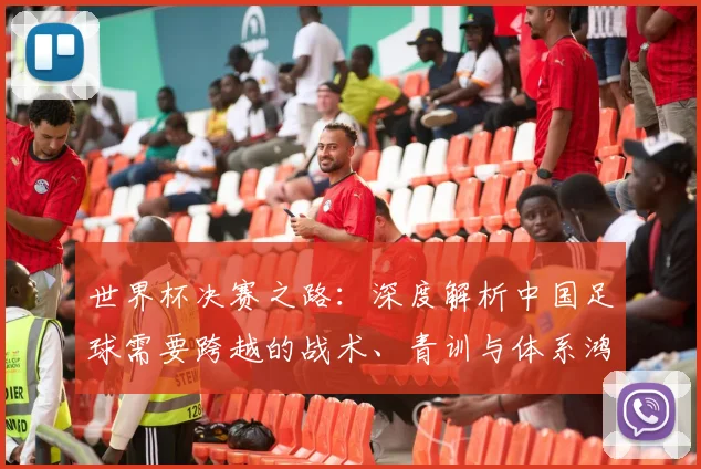 世界杯决赛之路：深度解析中国足球需要跨越的战术、青训与体系鸿沟