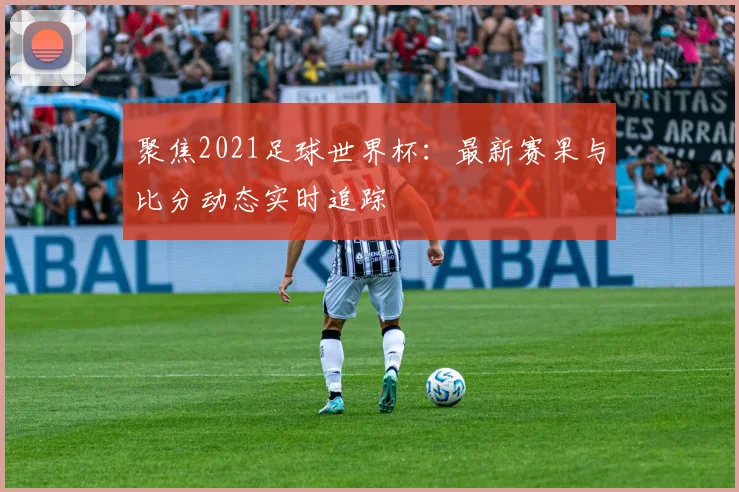 聚焦2021足球世界杯：最新赛果与比分动态实时追踪